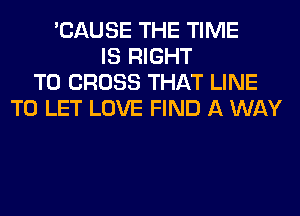 'CAUSE THE TIME
IS RIGHT
TO CROSS THAT LINE
TO LET LOVE FIND A WAY