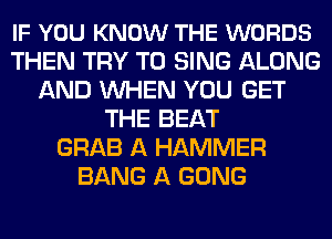 IF YOU KNOW THE WORDS
THEN TRY TO SING ALONG
AND WHEN YOU GET
THE BEAT
GRAB A HAMMER
BANG A GONG