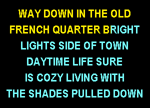 WAY DOWN IN THE OLD
FRENCH QUARTER BRIGHT
LIGHTS SIDE OF TOWN
DAYTIME LIFE SURE
IS COZY LIVING WITH
THE SHADES PULLED DOWN