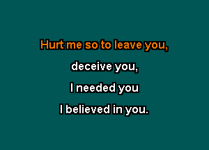 Hurt me so to leave you,
deceive you,

I needed you

I believed in you.