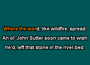 Where the word, like wildfire, spread.
An ol' John Sutter soon came to wish

he'd, left that stone in the river bed.