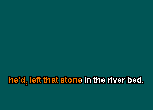 he'd, left that stone in the river bed.