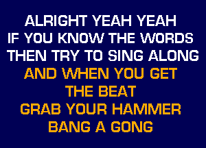 ALRIGHT YEAH YEAH
IF YOU KNOW THE WORDS

THEN TRY TO SING ALONG
AND WHEN YOU GET
THE BEAT
GRAB YOUR HAMMER
BANG A GONG