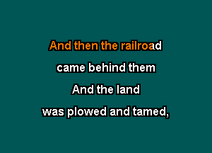 And then the railroad
came behind them
And the land

was plowed and tamed,