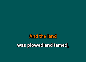 And the land

was plowed and tamed,