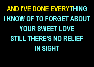 AND I'VE DONE EVERYTHING
I KNOW 0F T0 FORGET ABOUT
YOUR SWEET LOVE
STILL THERE'S N0 RELIEF
IN SIGHT