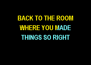 BACK TO THE ROOM
WHERE YOU MADE

THINGS SO RIGHT