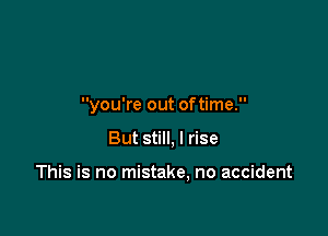 you're out oftime.

But still, I rise

This is no mistake, no accident