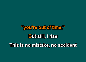 you're out oftime.

But still, I rise

This is no mistake, no accident