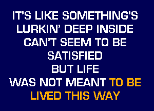 ITS LIKE SOMETHING'S
LURKIN' DEEP INSIDE
CAN'T SEEM TO BE
SATISFIED
BUT LIFE
WAS NOT MEANT TO BE
LIVED THIS WAY