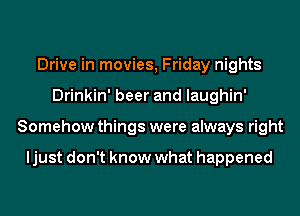 Drive in movies, Friday nights
Drinkin' beer and laughin'
Somehow things were always right

ljust don't know what happened