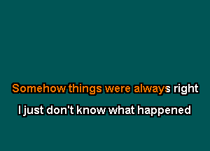 Somehow things were always right

ljust don't know what happened