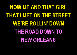 NOW ME AND THAT GIRL
THAT I MET ON THE STREET
WERE ROLLIN DOWN
THE ROAD DOWN TO
NEW ORLEANS