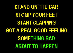 STAND ON THE BAR
STOMP YOUR FEET
START CLAPPING
GOT A REAL GOOD FEELING
SOMETHING BAD
ABOUT T0 HAPPEN