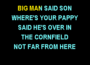 BIG MAN SAID SON
WHERE'S YOUR PAPPY
SAID HE'S OVER IN
THE CORNFIELD
NOT FAR FROM HERE
