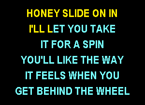 HONEY SLIDE ON IN
I'LL LET YOU TAKE
IT FORA SPIN
YOU'LL LIKE THE WAY
IT FEELS WHEN YOU
GET BEHIND THE WHEEL