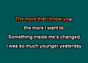 The more that I know you,
the more lwant to

Something inside me's changed

I was so much younger yesterday