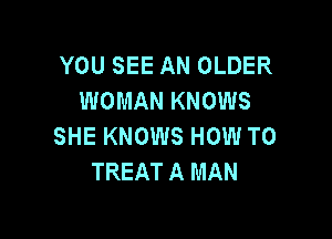 YOU SEE AN OLDER
WOMAN KNOWS

SHE KNOWS HOW TO
TREAT A MAN