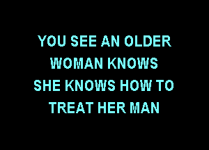 YOU SEE AN OLDER
WOMAN KNOWS

SHE KNOWS HOW TO
TREAT HER MAN