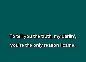 To tell you the truth, my darlin',

you're the only reason I came.