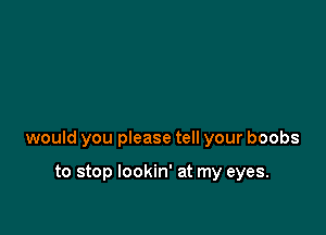 would you please tell your boobs

to stop lookin' at my eyes.