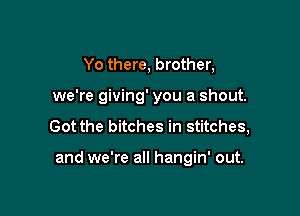 Yo there, brother,
we're giving' you a shout.
Got the bitches in stitches,

and we're all hangin' out.
