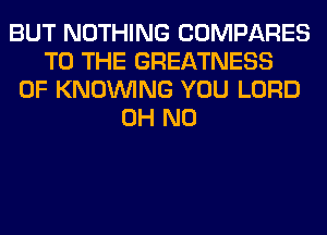 BUT NOTHING COMPARES
TO THE GREATNESS
0F KNOUVING YOU LORD
OH NO