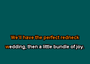 We'll have the perfect redneck

wedding, then a little bundle ofjoy.