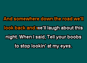 And somewhere down the road we'll
look back and we'll laugh about this
night. When I said, Tell your boobs

to stop lookin' at my eyes.