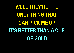 WELL THEY'RE THE
ONLY THING THAT
CAN PICK ME UP
IT'S BETTER THAN A CUP
OF GOLD