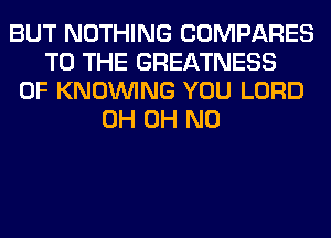 BUT NOTHING COMPARES
TO THE GREATNESS
0F KNOUVING YOU LORD
0H OH NO