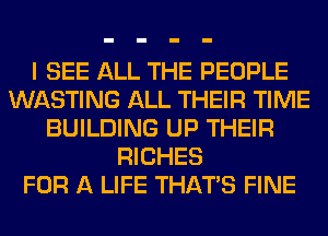 I SEE ALL THE PEOPLE
WASTING ALL THEIR TIME
BUILDING UP THEIR
RICHES
FOR A LIFE THAT'S FINE