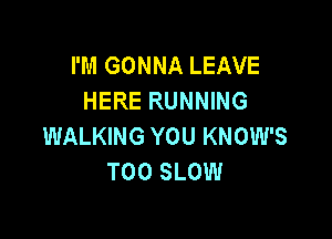 I'M GONNA LEAVE
HERE RUNNING

WALKING YOU KNOW'S
T00 SLOW