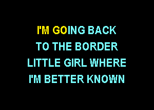 I'M GOING BACK
TO THE BORDER
LITTLE GIRL WHERE
I'M BETTER KNOWN

g