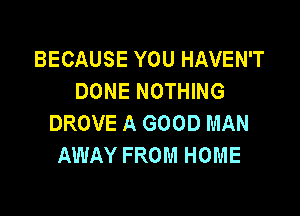 BECAUSE YOU HAVEN'T
DONE NOTHING

DROVE A GOOD MAN
AWAY FROM HOME