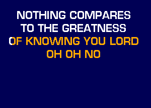 NOTHING COMPARES
TO THE GREATNESS
0F KNOUVING YOU LORD
0H OH NO