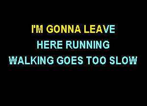 I'M GONNA LEAVE
HERE RUNNING

WALKING GOES T00 SLOW