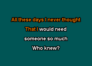 All these days I never thought

That I would need
someone so much

Who knew?