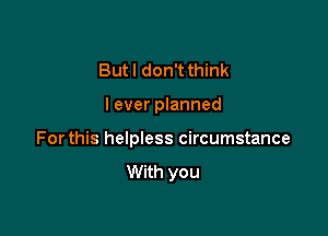 But I don't think

I ever planned

Forthis helpless circumstance

With you