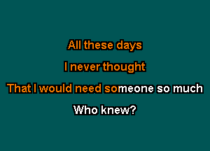 All these days

I neverthought

That I would need someone so much

Who knew?