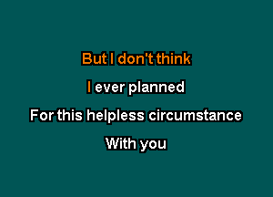 But I don't think

I ever planned

Forthis helpless circumstance

With you