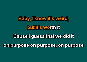 Baby, I know it's weird,

but it's worth it

Cause I guess that we did it

on purpose on purpose, on purpose