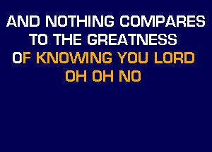 AND NOTHING COMPARES
TO THE GREATNESS
0F KNOUVING YOU LORD
0H OH NO