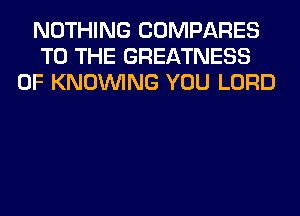 NOTHING COMPARES
TO THE GREATNESS
0F KNOUVING YOU LORD