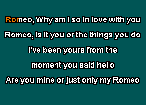 Romeo, Why am I so in love with you
Romeo, Is it you or the things you do
I've been yours from the
moment you said hello

Are you mine orjust only my Romeo