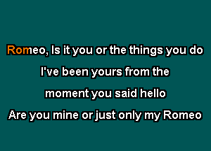Romeo, Is it you or the things you do
I've been yours from the

moment you said hello

Are you mine orjust only my Romeo