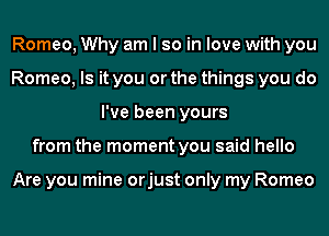 Romeo, Why am I so in love with you
Romeo, Is it you or the things you do
I've been yours
from the moment you said hello

Are you mine orjust only my Romeo