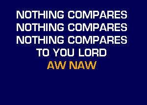NOTHING COMPARES
NOTHING COMPARES
NOTHING COMPARES
TO YOU LORD
AW NAW