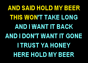 AND SAID HOLD MY BEER
THIS WON'T TAKE LONG
AND I WANT IT BACK
AND I DON'T WANT IT GONE
ITRUST YA HONEY
HERE HOLD MY BEER