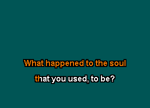What happened to the soul

that you used, to be?